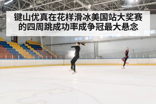 键山优真在花样滑冰美国站大奖赛的四周跳成功率成争冠最大悬念