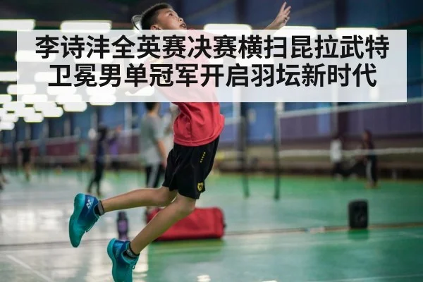 李诗沣全英赛决赛横扫昆拉武特卫冕男单冠军开启羽坛新时代